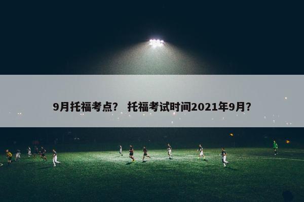 9月托福考点？ 托福考试时间2021年9月？