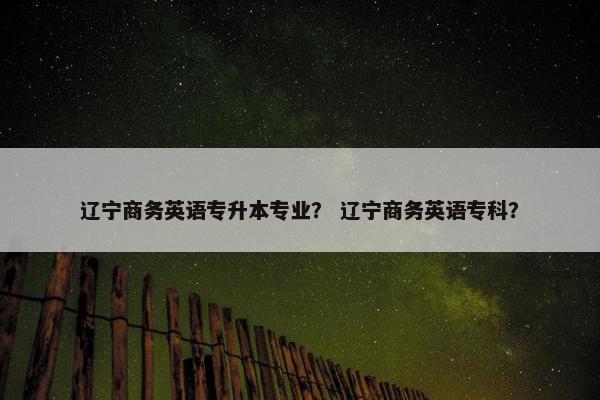 辽宁商务英语专升本专业？ 辽宁商务英语专科？
