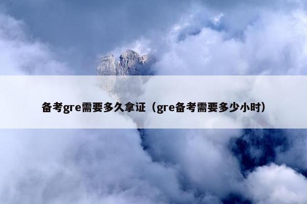 备考gre需要多久拿证（gre备考需要多少小时）