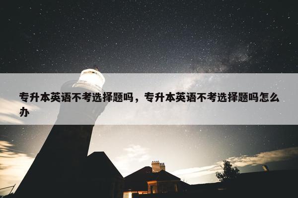 专升本英语不考选择题吗，专升本英语不考选择题吗怎么办