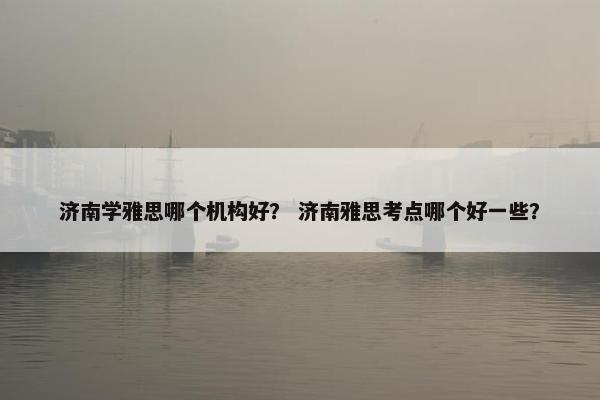 济南学雅思哪个机构好？ 济南雅思考点哪个好一些？
