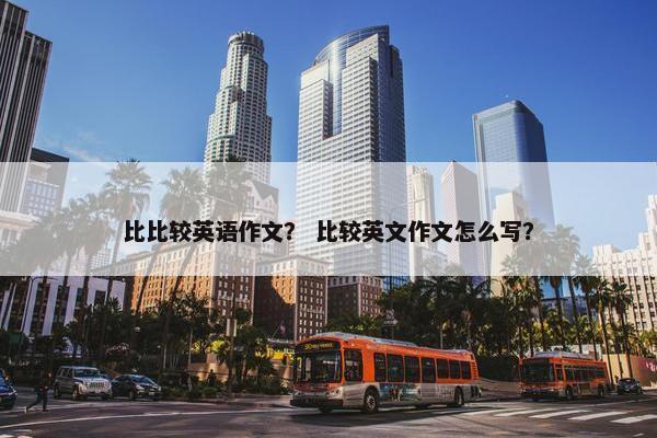 比比较英语作文？ 比较英文作文怎么写？