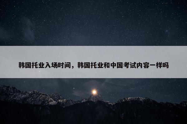 韩国托业入场时间，韩国托业和中国考试内容一样吗