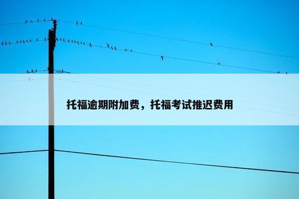 托福逾期附加费，托福考试推迟费用
