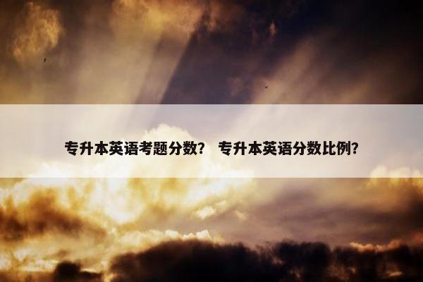 专升本英语考题分数？ 专升本英语分数比例？