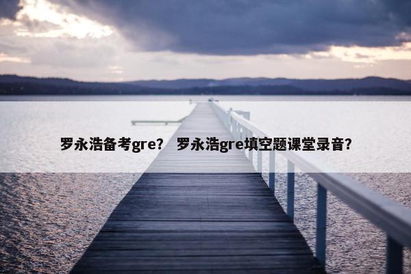 罗永浩备考gre？ 罗永浩gre填空题课堂录音？
