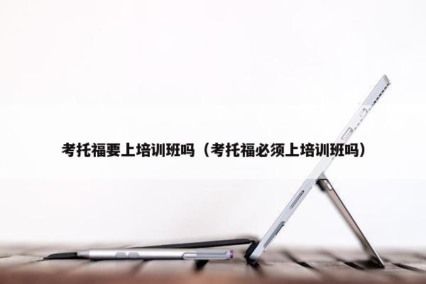考托福要上培训班吗（考托福必须上培训班吗）