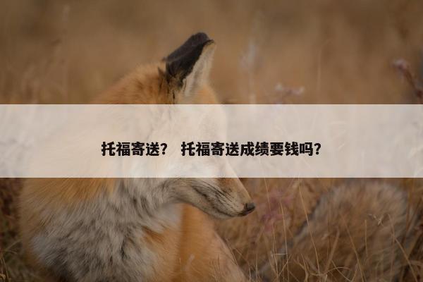 托福寄送？ 托福寄送成绩要钱吗？
