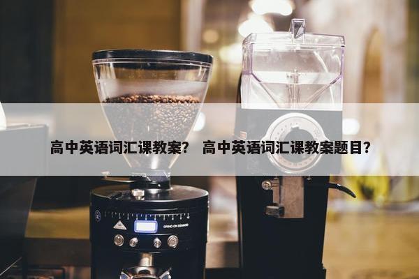 高中英语词汇课教案？ 高中英语词汇课教案题目？