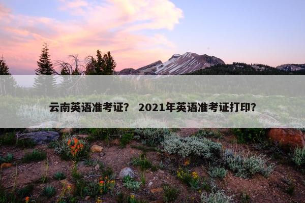云南英语准考证？ 2021年英语准考证打印？