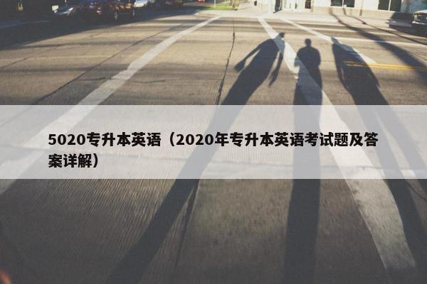 5020专升本英语（2020年专升本英语考试题及答案详解）