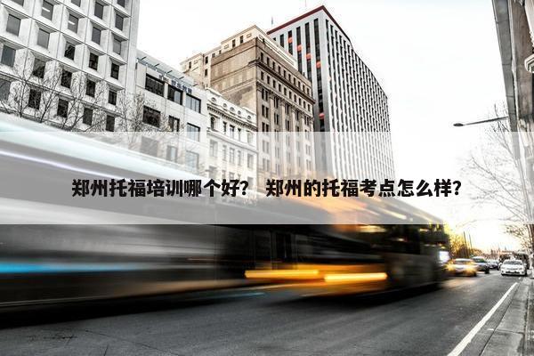 郑州托福培训哪个好？ 郑州的托福考点怎么样？