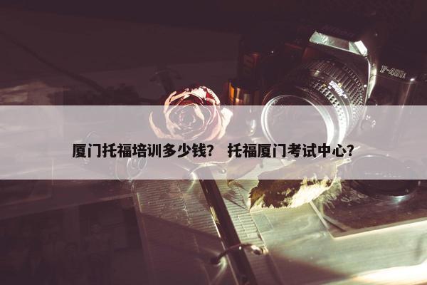 厦门托福培训多少钱？ 托福厦门考试中心？