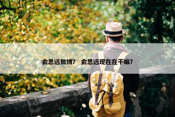 俞思远微博？ 俞思远现在在干嘛？