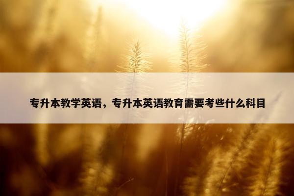 专升本教学英语，专升本英语教育需要考些什么科目