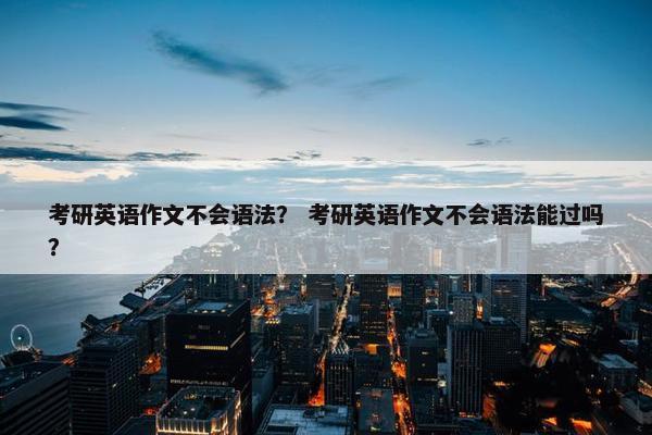 考研英语作文不会语法？ 考研英语作文不会语法能过吗？