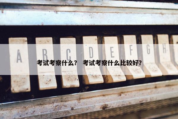 考试考察什么？ 考试考察什么比较好？
