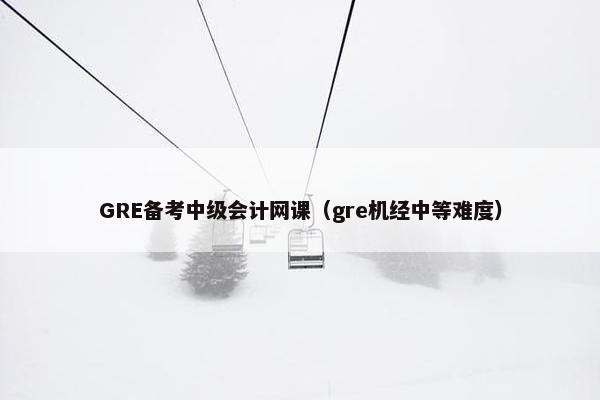 GRE备考中级会计网课（gre机经中等难度）