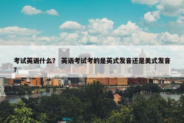 考试英语什么？ 英语考试考的是英式发音还是美式发音？
