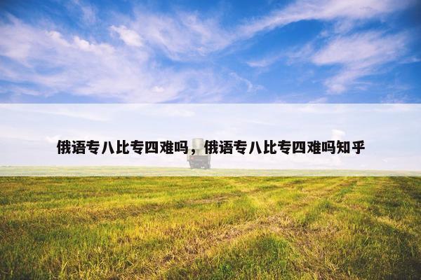俄语专八比专四难吗，俄语专八比专四难吗知乎