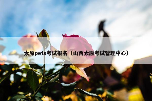 太原pets考试报名（山西太原考试管理中心）