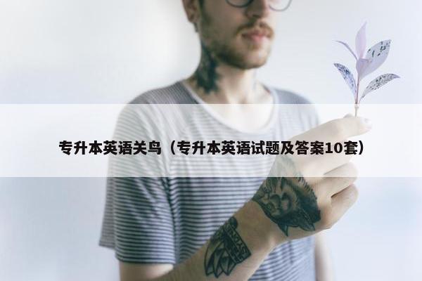 专升本英语关鸟（专升本英语试题及答案10套）