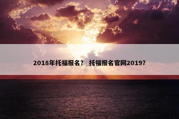 2018年托福报名？ 托福报名官网2019？