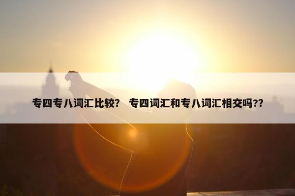 专四专八词汇比较？ 专四词汇和专八词汇相交吗?？