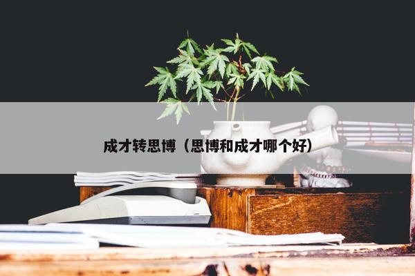 成才转思博（思博和成才哪个好）
