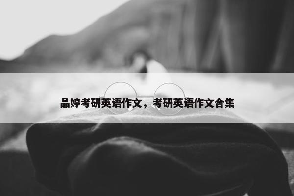 晶婷考研英语作文，考研英语作文合集
