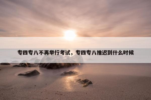 专四专八不再举行考试，专四专八推迟到什么时候