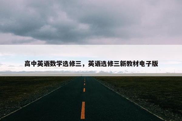 高中英语数学选修三，英语选修三新教材电子版