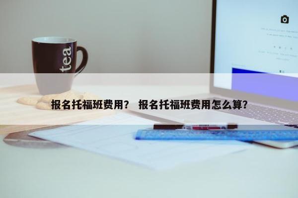 报名托福班费用？ 报名托福班费用怎么算？