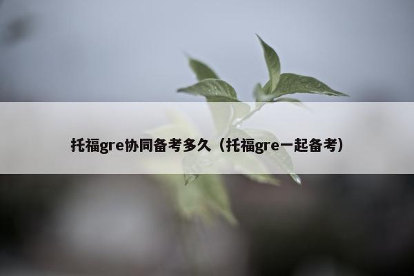 托福gre协同备考多久（托福gre一起备考）