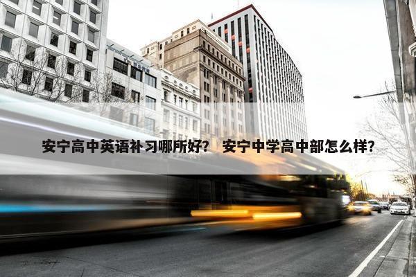 安宁高中英语补习哪所好？ 安宁中学高中部怎么样？