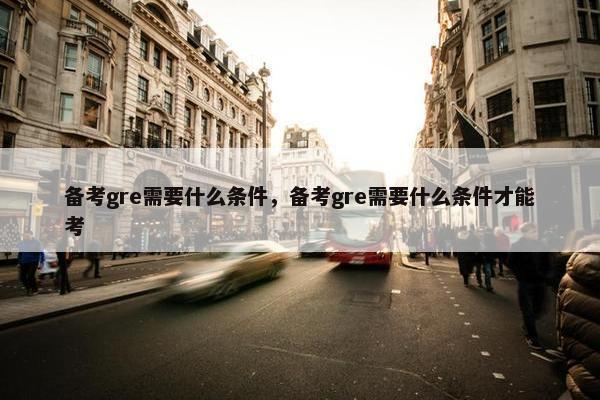备考gre需要什么条件，备考gre需要什么条件才能考