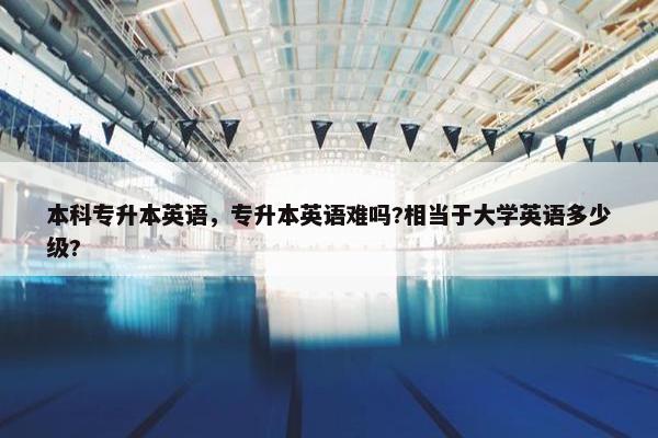 本科专升本英语，专升本英语难吗?相当于大学英语多少级?