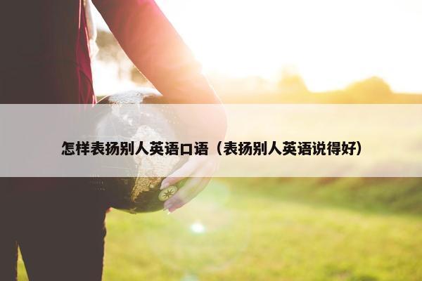 怎样表扬别人英语口语（表扬别人英语说得好）