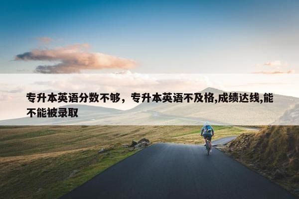 专升本英语分数不够，专升本英语不及格,成绩达线,能不能被录取