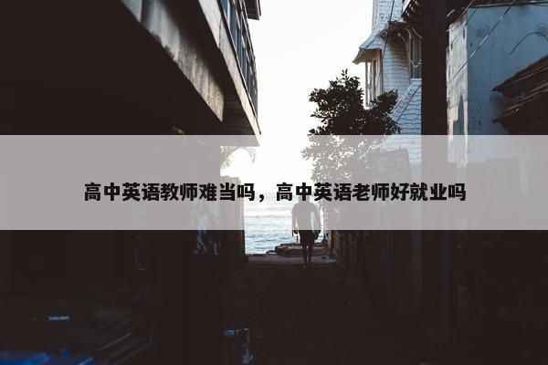 高中英语教师难当吗，高中英语老师好就业吗