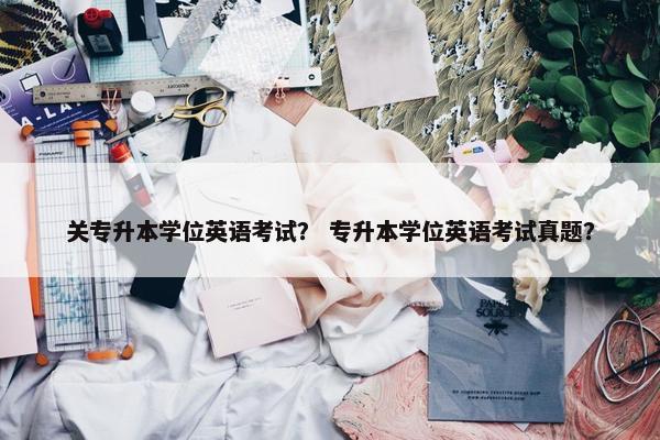 关专升本学位英语考试？ 专升本学位英语考试真题？