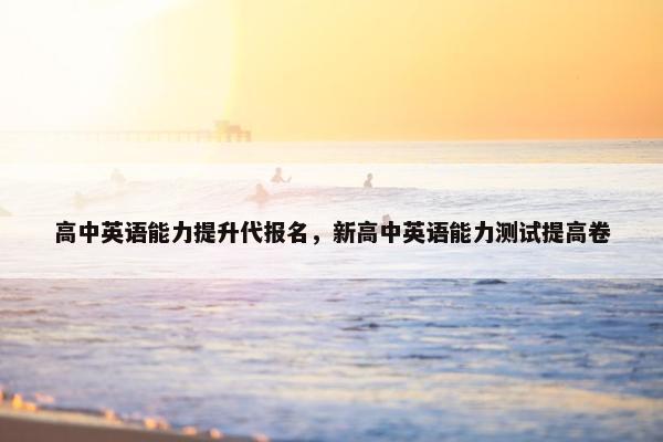 高中英语能力提升代报名，新高中英语能力测试提高卷