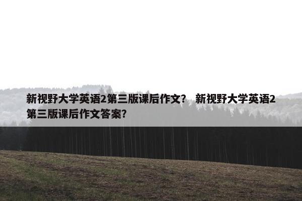 新视野大学英语2第三版课后作文？ 新视野大学英语2第三版课后作文答案？