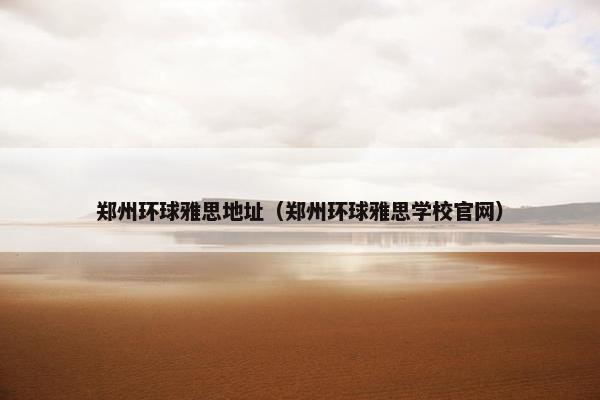 郑州环球雅思地址（郑州环球雅思学校官网）