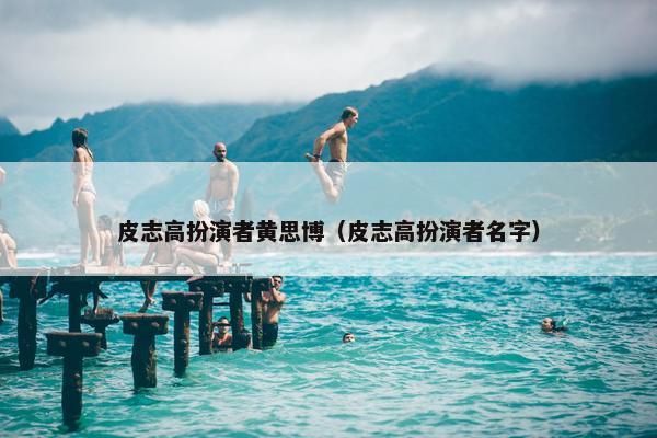 皮志高扮演者黄思博（皮志高扮演者名字）