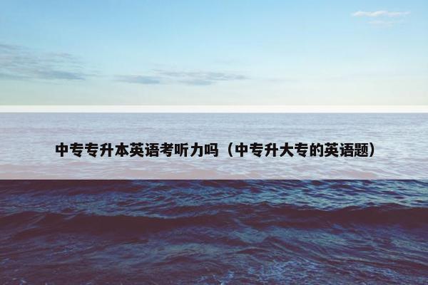 中专专升本英语考听力吗（中专升大专的英语题）