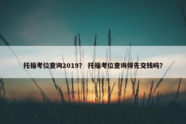 托福考位查询2019？ 托福考位查询得先交钱吗？
