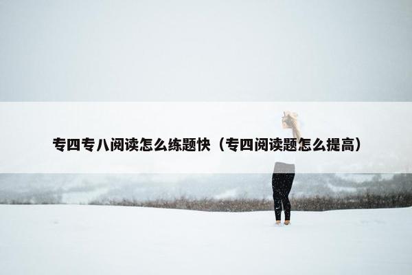 专四专八阅读怎么练题快（专四阅读题怎么提高）