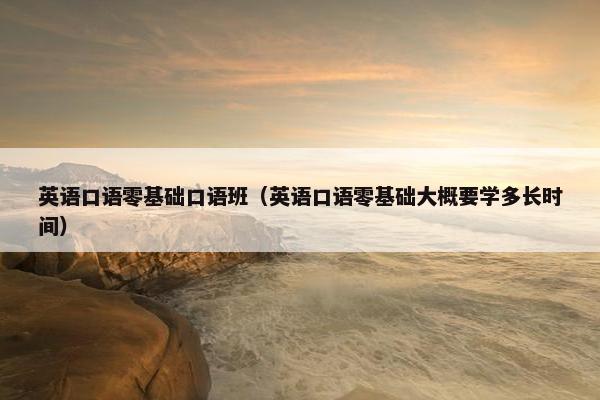英语口语零基础口语班（英语口语零基础大概要学多长时间）