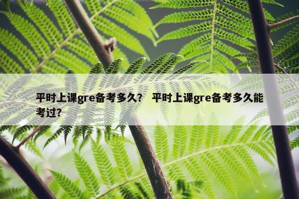 平时上课gre备考多久？ 平时上课gre备考多久能考过？